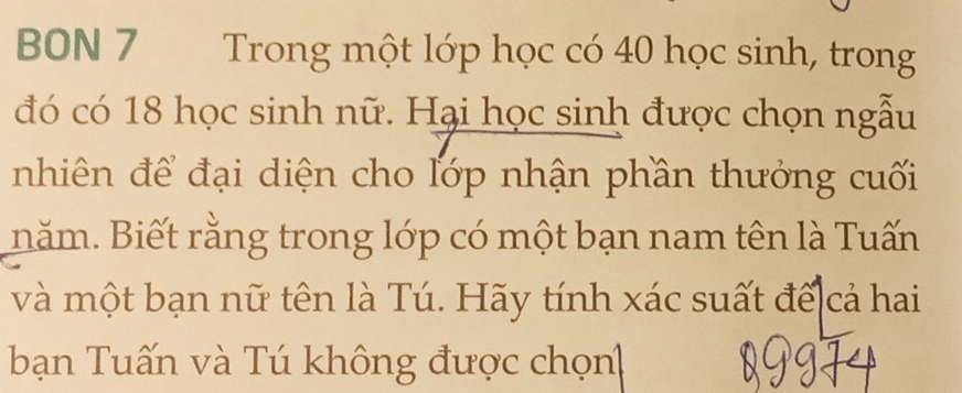 BON 7 Trong một lớp học có 40 học sinh, trong 
đó có 18 học sinh nữ. Hại học sinh được chọn ngẫu 
nhiên để đại diện cho lớp nhận phần thưởng cuối 
năm. Biết rằng trong lớp có một bạn nam tên là Tuấn 
và một bạn nữ tên là Tú. Hãy tính xác suất đế cả hai 
bạn Tuấn và Tú không được chọn