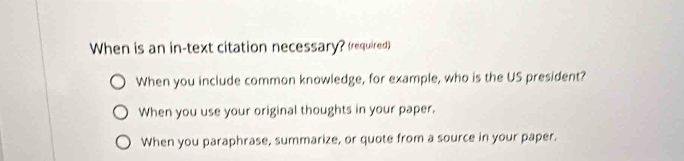 When is an in-text citation necessary? (required)
When you include common knowledge, for example, who is the US president?
When you use your original thoughts in your paper.
When you paraphrase, summarize, or quote from a source in your paper.