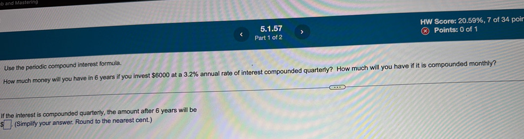 and Mastering 
HW Score: 20.59%, 7 of 34 poir 
5.1.57 > 
Part 1 of 2 ) Points: 0 of 1 
Use the periodic compound interest formula. 
How much money will you have in 6 years if you invest $6000 at a 3.2% annual rate of interest compounded quarterly? How much will you have if it is compounded monthly? 
If the interest is compounded quarterly, the amount after 6 years will be 
(Simplify your answer. Round to the nearest cent.)