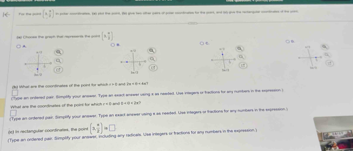 For the point (3, n/2 ) in poter coordirutes, (#) plot the poirit, (b) give two other pairs of polae coordinates for the point, and (c) give the rectangular condinates of the pont.
(a) Choose the graph that represents the point (3, π /2 ).
A.
B.
C.
D.

a

(b) What are the coordinates of the point for which r>0 and 2π <4π
(Type an ordered pair. Simplify your answer. Type an exact answer using π as needed. Use integers or fractions for any numbers in the expression.)
What are the coordinates of the point for which r<0</tex> and 0 <2π ? 
(Type an ordered pair. Simplify your answer. Type an exact answer using π as needed. Use integers or fractions for any numbers in the expression.)
(c) In rectangular coordinates, the point (3, π /2 ) is □. 
(Type an ordered pair. Simplify your answer, including any radicals. Use integers or fractions for any numbers in the expression.)