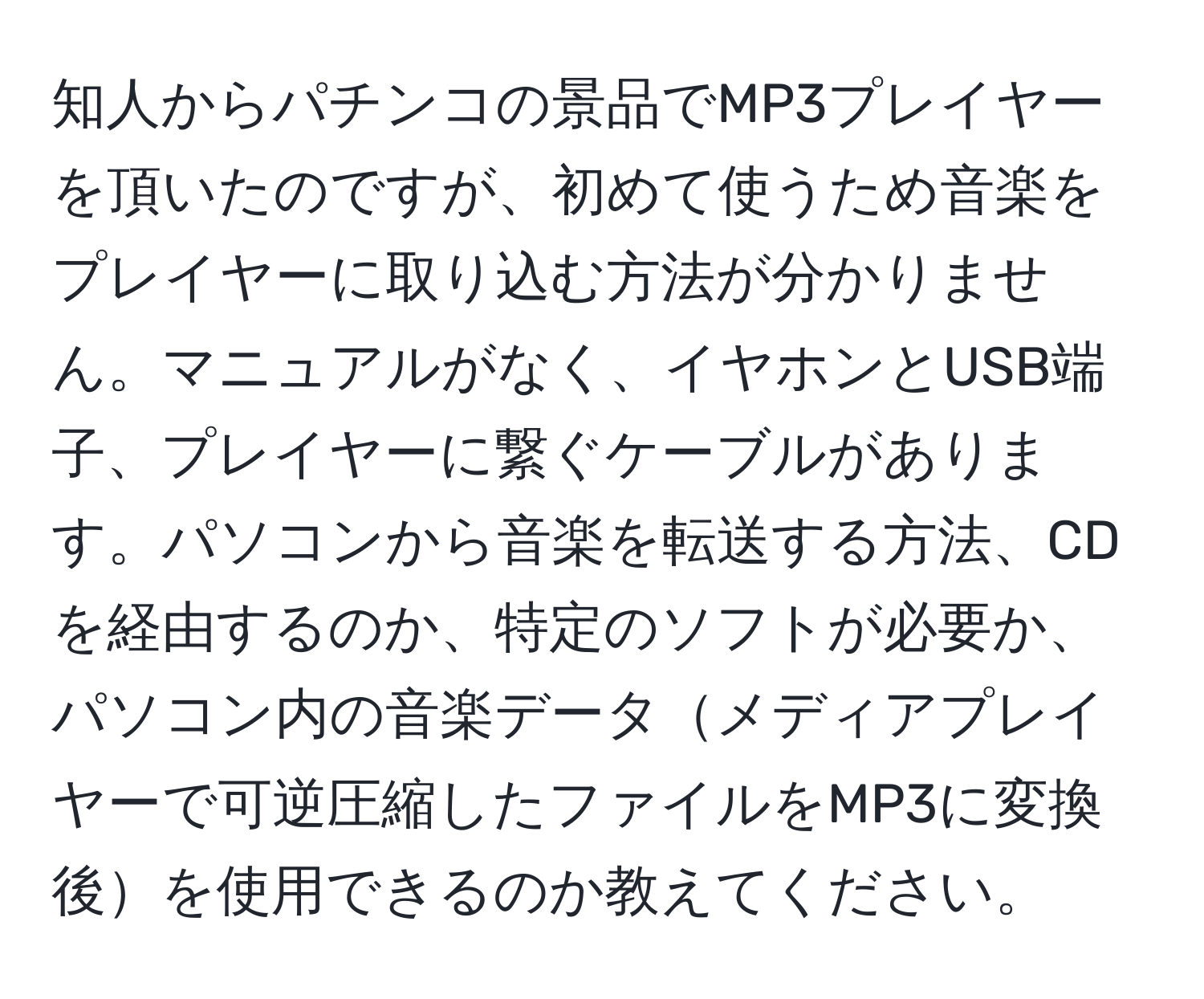 知人からパチンコの景品でMP3プレイヤーを頂いたのですが、初めて使うため音楽をプレイヤーに取り込む方法が分かりません。マニュアルがなく、イヤホンとUSB端子、プレイヤーに繋ぐケーブルがあります。パソコンから音楽を転送する方法、CDを経由するのか、特定のソフトが必要か、パソコン内の音楽データメディアプレイヤーで可逆圧縮したファイルをMP3に変換後を使用できるのか教えてください。