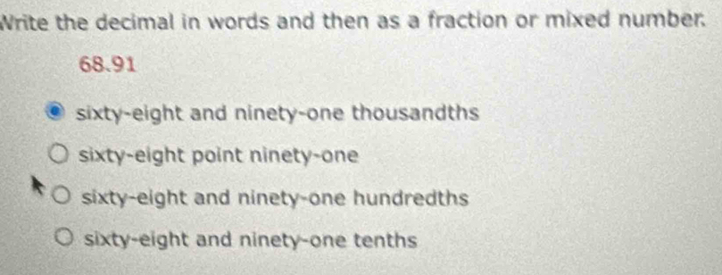 Write the decimal in words and then as a fraction or mixed number.
68.91
sixty-eight and ninety-one thousandths
sixty-eight point ninety-one
sixty-eight and ninety-one hundredths
sixty-eight and ninety-one tenths