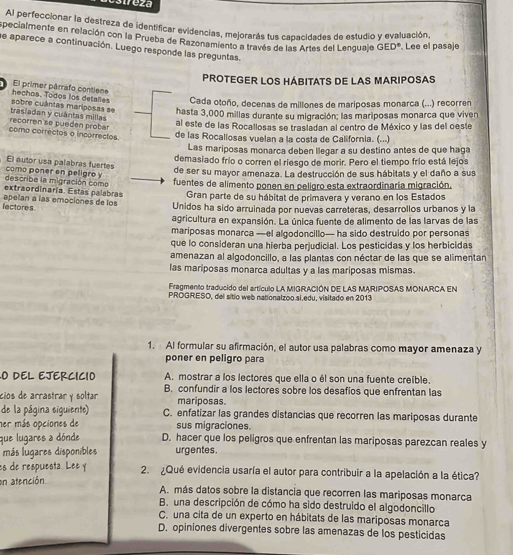 estreza
Al perfeccionar la destreza de identificar evidencias, mejorarás tus capacidades de estudio y evaluación,
specialmente en relación con la Prueba de Razonamiento a través de las Artes del Lenguaje GED°. Lee el pasaje
de aparece a continuación. Luego responde las preguntas.
PROTEGER LOS HÁBITATS DE LAS MARIPOSAS
El primer párrafo contiene
hechos. Todos los detalles
Cada otoño, decenas de millones de mariposas monarca (...) recorren
sobre cuántas mariposas se
hasta 3,000 millas durante su migración; las mariposas monarca que viven
trasladan y cuántas millas
recorren se pueden probar
al este de las Rocallosas se trasladan al centro de México y las del oeste
como correctos o incorrectos.
de las Rocallosas vuelan a la costa de California. (...)
Las mariposas monarca deben llegar a su destino antes de que haga
demasiado frío o corren el riesgo de morir. Pero el tiempo frío está lejos
El autor usa palabras fuertes
como poner en peligro y
de ser su mayor amenaza. La destrucción de sus hábitats y el daño a sus
describe la migración como
fuentes de alimento ponen en peligro esta extraordinaria migración.
extraordinaria. Estas palabras
Gran parte de su hábitat de primavera y verano en los Estados
apelan a las emociones de los
lectores. Unidos ha sido arruinada por nuevas carreteras, desarrollos urbanos y la
agricultura en expansión. La única fuente de alimento de las larvas de las
mariposas monarca —el algodoncillo— ha sido destruido por personas
que lo consideran una hierba perjudicial. Los pesticidas y los herbicidas
amenazan al algodoncillo, a las plantas con néctar de las que se alimentan
las mariposas monarca adultas y a las mariposas mismas.
Fragmento traducido del artículo LA MIGRACIÓN DE LAS MARIPOSAS MONARCA EN
PROGRESO, del sitio web nationalzoo.si.edu, visitado en 2013
1. Al formular su afirmación, el autor usa palabras como mayor amenaza y
poner en peligro para
O DEL EJERCICIO A. mostrar a los lectores que ella o él son una fuente creíble.
B. confundir a los lectores sobre los desafíos que enfrentan las
cios de arrastrar y soltar mariposas.
de la página siguiente) C. enfatizar las grandes distancias que recorren las mariposas durante
her más opciones de sus migraciones.
que lugares a dónde D. hacer que los peligros que enfrentan las mariposas parezcan reales y
más lugares disponibles urgentes.
es de respuesta. Lee y 2. ¿Qué evidencia usaría el autor para contribuir a la apelación a la ética?
on atención
A. más datos sobre la distancia que recorren las mariposas monarca
B. una descripción de cómo ha sido destruido el algodoncillo
C. una cita de un experto en hábitats de las mariposas monarca
D. opiniones divergentes sobre las amenazas de los pesticidas