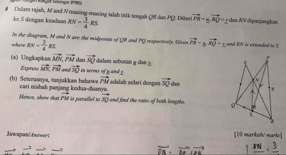 ugrum Tüßsgen Rakyät Selangor (PTRS) 
8 Dalam rajah, M and N masing-masing ialah titik tengah QR dan PQ. Diberi vector PR=u, vector RQ=ydanRN dipanjangkan 
ke S dengan keadaan RN= 3/4 RS. 
In the diagram, M and N are the midpoints of QR and PQ respectively. Given vector PR=y, vector RQ=y
where RN= 3/4 RS. and RN is extended to S
(a) Ungkapkan vector MN, vector PM dan vector SQ dalam sebutan y dan y. 
Express vector MN, vector PM and vector SQ in terms of u and y. 
(b) Seterusnya, tunjukkan bahawa vector PM adalah selari dengan vector SQ dan 
cari nisbah panjang kedua-duanya. 
can 
Hence, show that vector PM is parallel to vector SQ and find the ratio of both lengths. 
Jawapan/Answer: [10 markah/ marks]