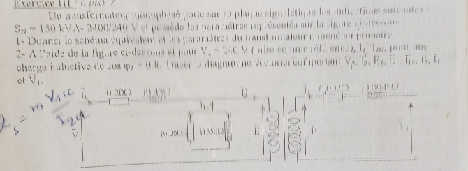 Exercice II ( o p i ) 
Un transformateur monophasé porte sur sa plaque signalétique les indications suivantes
S_N=150kVA-2400/240 V et possède les paramètres représentés sur la figure ci-dessrr 
- Donner le schéma équivalent et les paramètres du transformateur ramené au primaire . 
2- À laide de la figure ci-dessons et pour V_2=240V (prise comme référence), 1_2· l_2,... pour une 
charge inductive de cs varphi _2=0,H Tracer le diagramme véctorier comportan V_2.T_2.E.E_2.E_1.T, overline I_2, overline I_1
ct vector V_1.
0. 20Ω (0,0) a
111111.1(.) j00(4sLi
1M.000% j1550L 2 
