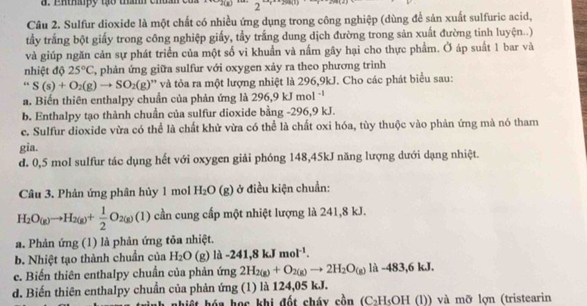 Ehthapy tạo thanh chuan  c 2
Câu 2. Sulfur dioxide là một chất có nhiều ứng dụng trong công nghiệp (dùng để sản xuất sulfuric acid,
tầấy trắng bột giấy trong công nghiệp giấy, tẩy trắng dung dịch đường trong sản xuất đường tinh luyện..)
và giúp ngăn cản sự phát triển của một số vi khuẩn và nấm gây hại cho thực phẩm. Ở áp suất 1 bar và
nhiệt độ 25°C 2, phản ứng giữa sulfur với oxygen xảy ra theo phương trình
“ S(s)+O_2(g)to SO_2(g) 9'' và tỏa ra một lượng nhiệt là 296,9kJ. Cho các phát biểu sau:
a. Biến thiên enthalpy chuẩn của phản ứng là 296,9 kJ mol ''
b. Enthalpy tạo thành chuẩn của sulfur dioxide bằng -296,9 kJ.
c. Sulfur dioxide vừa có thể là chất khử vừa có thể là chất oxi hóa, tùy thuộc vào phản ứng mà nó tham
gia.
d. 0,5 mol sulfur tác dụng hết với oxygen giải phóng 148,45kJ năng lượng dưới dạng nhiệt.
Câu 3. Phản ứng phân hủy 1 mol H_2O(g) ở điều kiện chuẩn:
H_2O_(g)to H_2(g)+ 1/2 O_2(g)(1) cần cung cấp một nhiệt lượng là 241,8 kJ.
a. Phản ứng (1) là phản ứng tỏa nhiệt.
b. Nhiệt tạo thành chuẩn của H_2O ( g) là -241,8 kJmol^(-1).
c. Biến thiên enthalpy chuần của phản ứng 2H_2(g)+O_2(g)to 2H_2O_(g) là -483,6 kJ.
d. Biến thiên enthalpy chuẩn của phản ứng (1) là 124,05 kJ.
hiế t  hóa học khi đốt cháy cồn (C₂H₅OH (l)) và mỡ lợn (tristearin