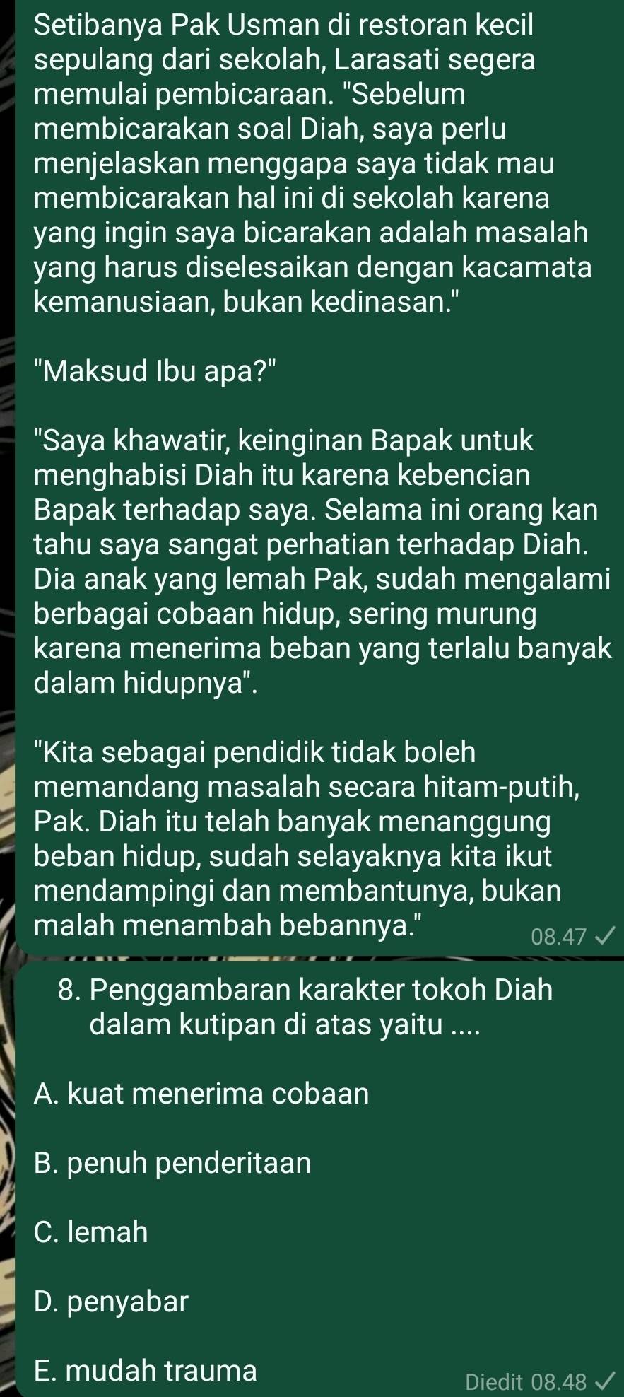 Setibanya Pak Usman di restoran kecil
sepulang dari sekolah, Larasati segera
memulai pembicaraan. "Sebelum
membicarakan soal Diah, saya perlu
menjelaskan menggapa saya tidak mau
membicarakan hal ini di sekolah karena
yang ingin saya bicarakan adalah masalah
yang harus diselesaikan dengan kacamata
kemanusiaan, bukan kedinasan."
"Maksud Ibu apa?"
"Saya khawatir, keinginan Bapak untuk
menghabisi Diah itu karena kebencian
Bapak terhadap saya. Selama ini orang kan
tahu saya sangat perhatian terhadap Diah.
Dia anak yang lemah Pak, sudah mengalami
berbagai cobaan hidup, sering murung
karena menerima beban yang terlalu banyak
dalam hidupnya".
"Kita sebagai pendidik tidak boleh
memandang masalah secara hitam-putih,
Pak. Diah itu telah banyak menanggung
beban hidup, sudah selayaknya kita ikut
mendampingi dan membantunya, bukan
malah menambah bebannya."
8. Penggambaran karakter tokoh Diah
dalam kutipan di atas yaitu ....
A. kuat menerima cobaan
B. penuh penderitaan
C. lemah
D. penyabar
E. mudah trauma
Diedit 08.48