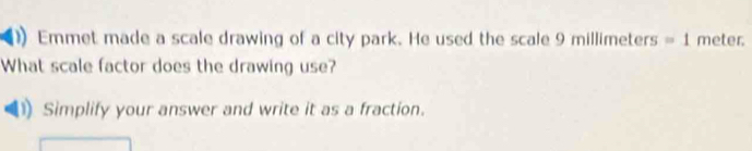 Emmet made a scale drawing of a city park. He used the scale 9mil =1 meter. 
What scale factor does the drawing use? 
) Simplify your answer and write it as a fraction.