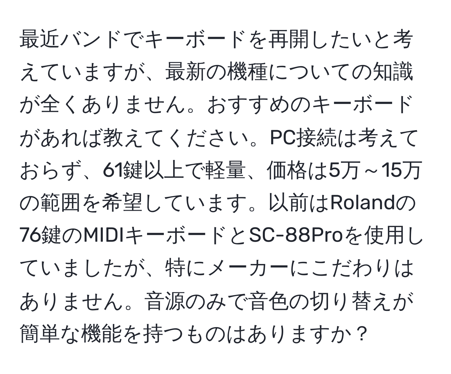 最近バンドでキーボードを再開したいと考えていますが、最新の機種についての知識が全くありません。おすすめのキーボードがあれば教えてください。PC接続は考えておらず、61鍵以上で軽量、価格は5万～15万の範囲を希望しています。以前はRolandの76鍵のMIDIキーボードとSC-88Proを使用していましたが、特にメーカーにこだわりはありません。音源のみで音色の切り替えが簡単な機能を持つものはありますか？