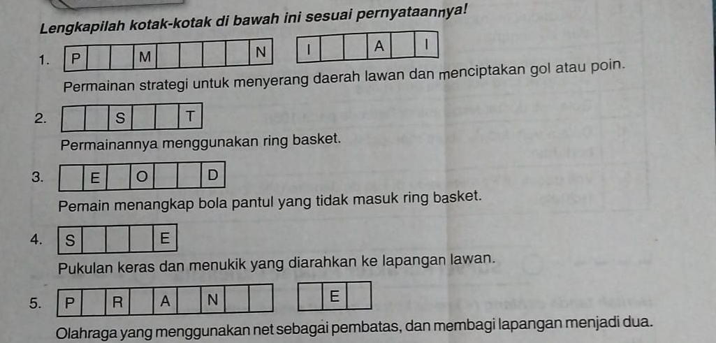 Lengkapilah kotak-kotak di bawah ini sesuai pernyataannya! 
1| A 1 
Permainan strategi untuk menyerang daerah lawan dan menciptakan gol atau poin. 
2 
Permainannya menggunakan ring basket. 
3 
Pemain menangkap bola pantul yang tidak masuk ring basket. 
4. s E 
Pukulan keras dan menukik yang diarahkan ke lapangan lawan. 
5. P R A N
E 
Olahraga yang menggunakan net sebagai pembatas, dan membagi lapangan menjadi dua.