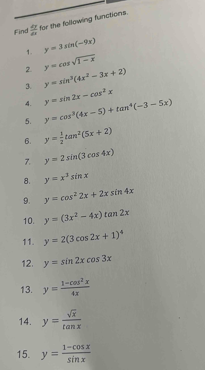 Find  dy/dx  for the following functions. 
1. y=3sin (-9x)
2. y=cos sqrt(1-x)
3. y=sin^3(4x^2-3x+2)
4. y=sin 2x-cos^2x
5. y=cos^3(4x-5)+tan^4(-3-5x)
6. y= 1/2 tan^2(5x+2)
7. y=2sin (3cos 4x)
8. y=x^3sin x
9. y=cos^22x+2xsin 4x
10. y=(3x^2-4x)tan 2x
11. y=2(3cos 2x+1)^4
12. y=sin 2xcos 3x
13. y= (1-cos^2x)/4x 
14. y= sqrt(x)/tan x 
15. y= (1-cos x)/sin x 