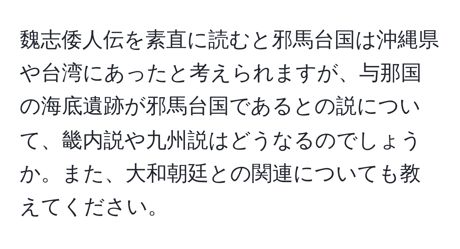 魏志倭人伝を素直に読むと邪馬台国は沖縄県や台湾にあったと考えられますが、与那国の海底遺跡が邪馬台国であるとの説について、畿内説や九州説はどうなるのでしょうか。また、大和朝廷との関連についても教えてください。