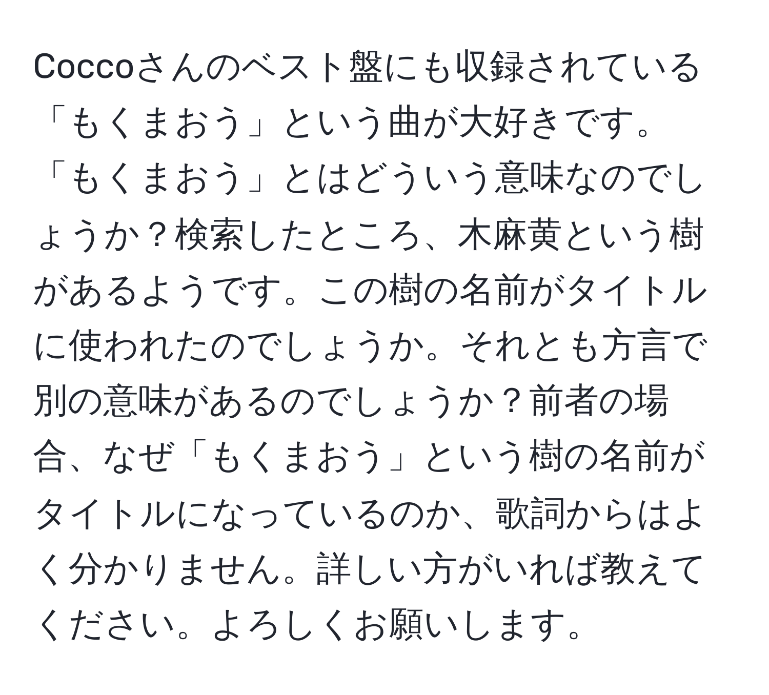 Coccoさんのベスト盤にも収録されている「もくまおう」という曲が大好きです。「もくまおう」とはどういう意味なのでしょうか？検索したところ、木麻黄という樹があるようです。この樹の名前がタイトルに使われたのでしょうか。それとも方言で別の意味があるのでしょうか？前者の場合、なぜ「もくまおう」という樹の名前がタイトルになっているのか、歌詞からはよく分かりません。詳しい方がいれば教えてください。よろしくお願いします。