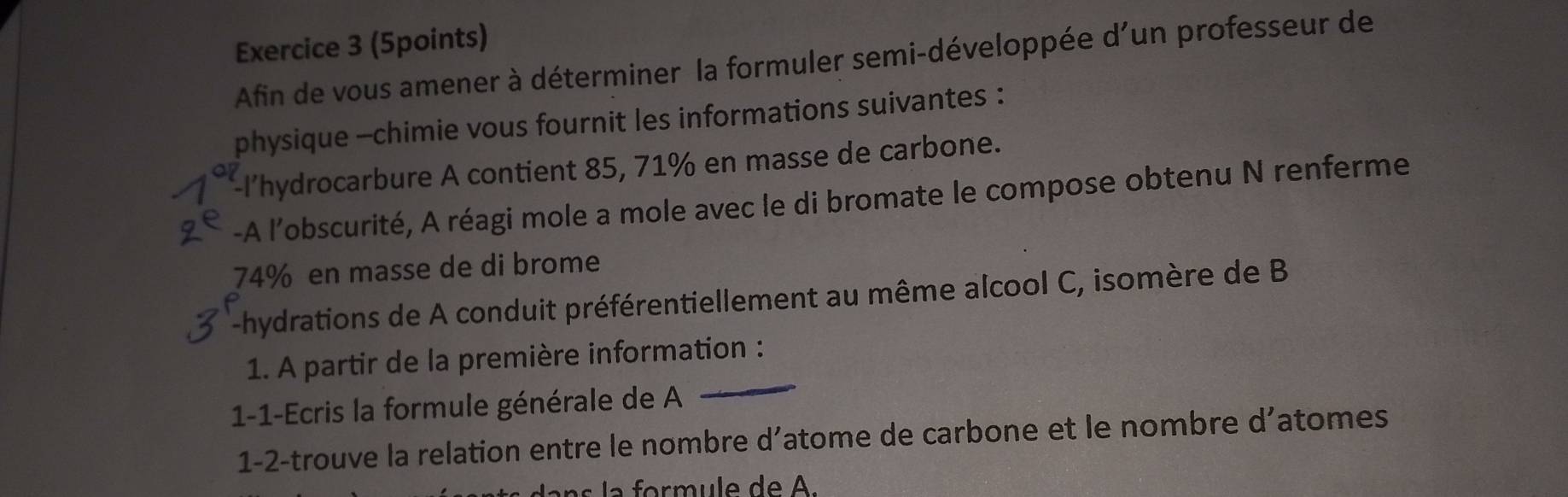 Afin de vous amener à déterminer la formuler semi-développée d'un professeur de 
physique -chimie vous fournit les informations suivantes : 
l'hydrocarbure A contient 85, 71% en masse de carbone. 
-A l’obscurité, A réagi mole a mole avec le di bromate le compose obtenu N renferme
74% en masse de di brome 
-hydrations de A conduit préférentiellement au même alcool C, isomère de B
1. A partir de la première information : 
1-1-Ecris la formule générale de A 
_ 
1-2-trouve la relation entre le nombre d’atome de carbone et le nombre d’atomes