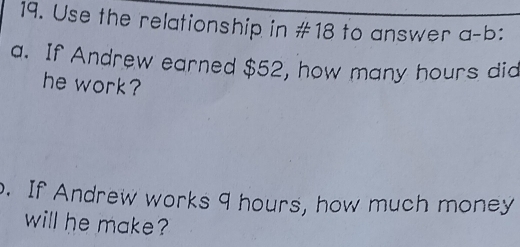 Use the relationship in #18 to answer a-b: 
a. If Andrew earned $52, how many hours did 
he work? 
. If Andrew works 9 hours, how much money 
will he make?