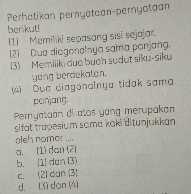 Perhatikan pernyataan-pernyataan
berikut!
(1) Memiliki sepasang sisi sejajar.
(2) Dua diagonalnya sama panjang.
(3) Memiliki dua buah sudut siku-siku
yang berdekatan.
(4) Dua diagonalnya tidak sama
panjang.
Pernyataan di atas yang merupakan
sifat trapesium sama kaki ditunjukkan
oleh nomor ....
a. (1) dan (2)
b. (1) dan (3)
c. (2) dan (3)
d. (3) dan (4)