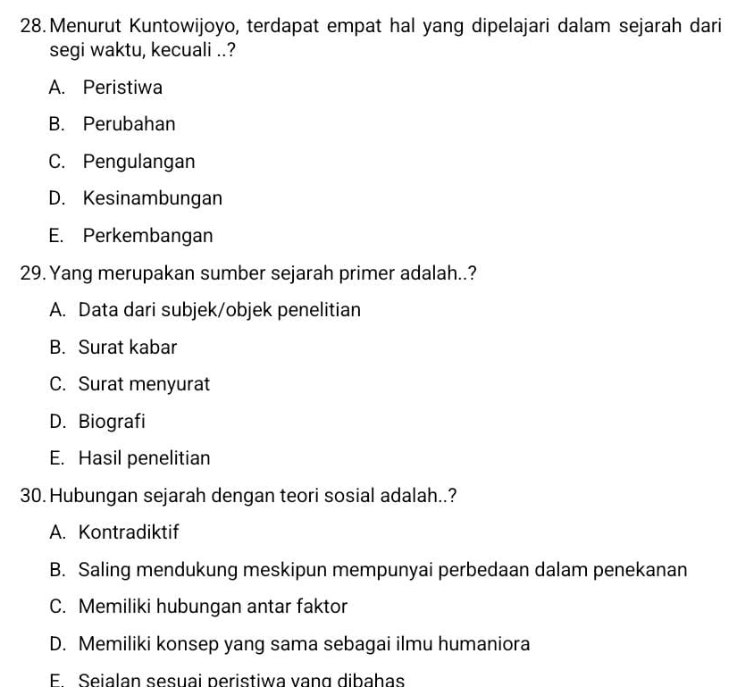 Menurut Kuntowijoyo, terdapat empat hal yang dipelajari dalam sejarah dari
segi waktu, kecuali ..?
A. Peristiwa
B. Perubahan
C. Pengulangan
D. Kesinambungan
E. Perkembangan
29.Yang merupakan sumber sejarah primer adalah..?
A. Data dari subjek/objek penelitian
B. Surat kabar
C. Surat menyurat
D. Biografi
E. Hasil penelitian
30. Hubungan sejarah dengan teori sosial adalah..?
A. Kontradiktif
B. Saling mendukung meskipun mempunyai perbedaan dalam penekanan
C. Memiliki hubungan antar faktor
D. Memiliki konsep yang sama sebagai ilmu humaniora
E. Seialan sesuai peristiwa vang dibahas