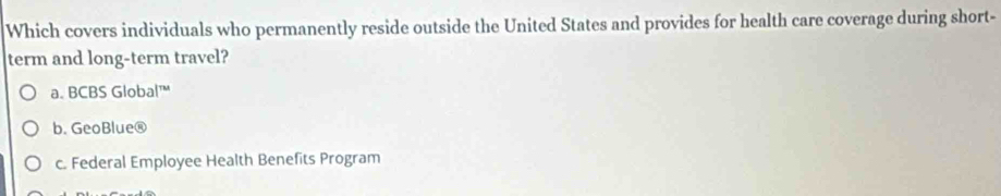 Which covers individuals who permanently reside outside the United States and provides for health care coverage during short-
term and long-term travel?
a. BCBS Global™
b. GeoBlue®
c. Federal Employee Health Benefits Program