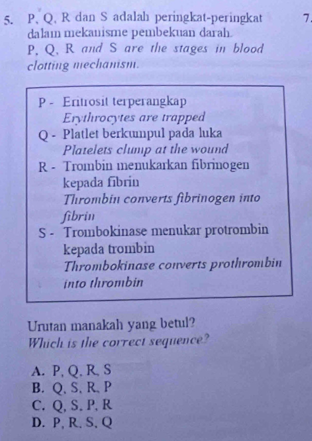 P, Q, R dan S adalah peringkat-peringkat 7
dalaı mekanisme pembekuan darah.
P, Q, R and S are the stages in blood
clotting mechanism.
P - Eritrosit terperangkap
Erythrocytes are trapped
Q - Platlet berkunpul pada luka
Platelets clump at the wound
R - Trombin menukarkan fibrinogen
kepada fibrin
Thrombin converts fibrinogen into
fibrin
S - Trombokinase menukar protrombin
kepada trombin
Thrombokinase converts prothrombin
into thrombin
Urutan manakah yang betul?
Which is the correct sequence?
A. P, Q, R, S
B. Q 、 S, R 、 P
C. Q, S. P, R
D. P, R. S, Q