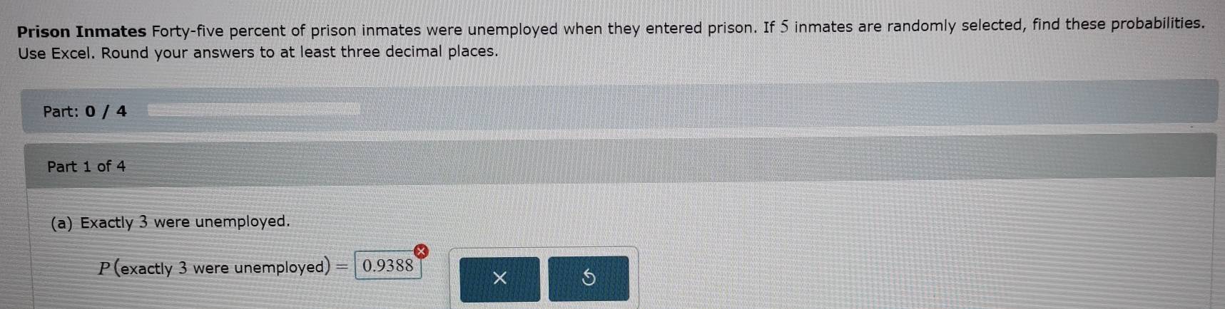 Prison Inmates Forty-five percent of prison inmates were unemployed when they entered prison. If 5 inmates are randomly selected, find these probabilities. 
Use Excel. Round your answers to at least three decimal places. 
Part: 0 / 4 
Part 1 of 4 
(a) Exactly 3 were unemployed.
P(exactly 3 were unemployed) = 0.9388
×