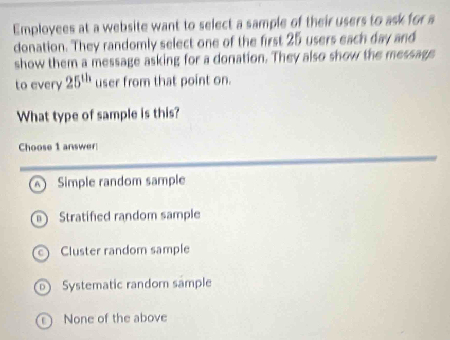 Employees at a website want to select a sample of their users to ask for a
donation. They randomly select one of the first 25 users each day and
show them a message asking for a donation. They also show the message
to every 25^(th) user from that point on.
What type of sample is this?
Choose 1 answer
A  Simple random sample
D ) Stratified random sample
Cluster random sample
D) Systematic random sample
None of the above