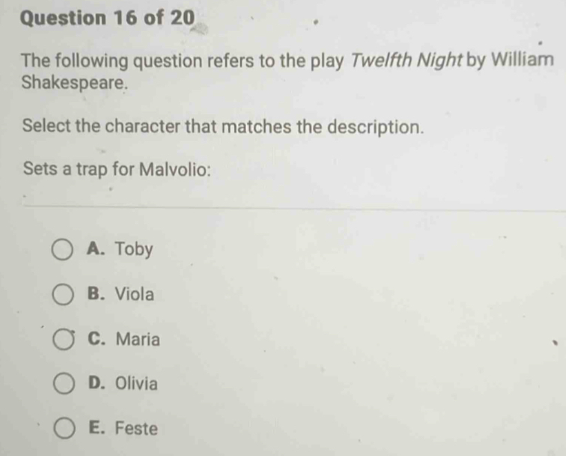 The following question refers to the play Twelfth Night by William
Shakespeare.
Select the character that matches the description.
Sets a trap for Malvolio:
A. Toby
B. Viola
C. Maria
D. Olivia
E. Feste