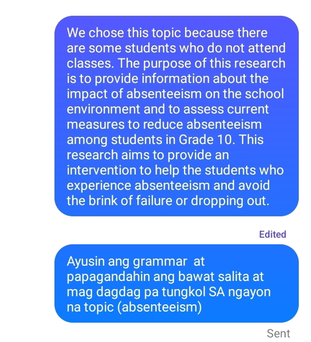 We chose this topic because there 
are some students who do not attend 
classes. The purpose of this research 
is to provide information about the 
impact of absenteeism on the school 
environment and to assess current 
measures to reduce absenteeism 
among students in Grade 10. This 
research aims to provide an 
intervention to help the students who 
experience absenteeism and avoid 
the brink of failure or dropping out. 
Edited 
Ayusin ang grammar at 
papagandahin ang bawat salita at 
mag dagdag pa tungkol SA ngayon 
na topic (absenteeism) 
Sent