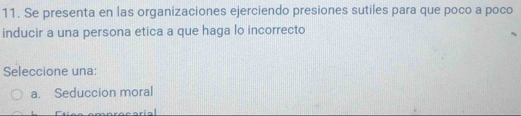 Se presenta en las organizaciones ejerciendo presiones sutiles para que poco a poco
inducir a una persona etica a que haga lo incorrecto
Seleccione una:
a. Seduccion moral