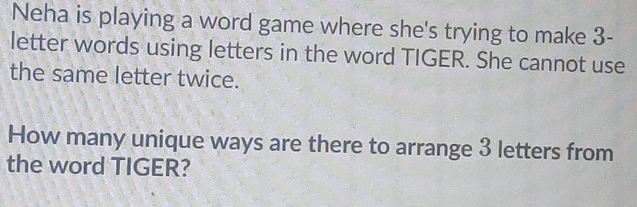 Neha is playing a word game where she's trying to make 3 - 
letter words using letters in the word TIGER. She cannot use 
the same letter twice. 
How many unique ways are there to arrange 3 letters from 
the word TIGER?