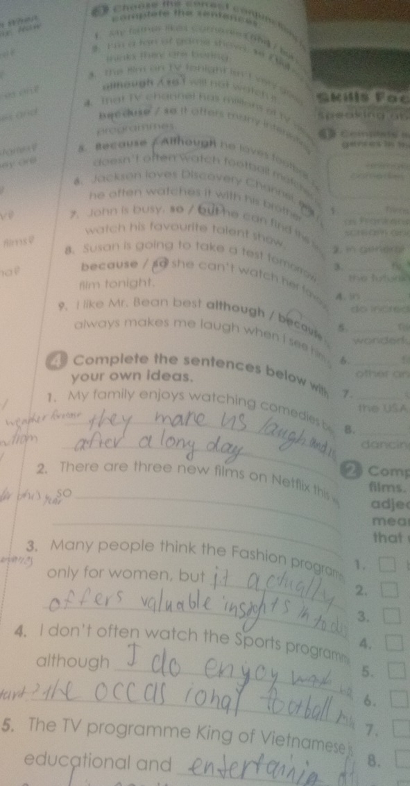 chaose fhs correct conume ton 
i 8?ræa 
==rtete tm cone o = 
I a a ten at gare steve. e f b 
o f turix Fine co Kiia 
A. The tim on TV tonight in T vy gex Gkills Fac 
allhough A we t weill not woten 
4. That TV channel has milllors of 1V a 
es and beeduse / so it offers many interntr 
or oommers
2 4 3 5
rame d s. Recause / Although no loves footere 2 
oy owo doesn't often watch football matcher 
4. Jackson loves Discovery Channel ( 1 Trens 
he often watches it with his brotte 
ve 7. John is busy, so / but he can find its s_ 
watch his favourite talent show . 
Aims V 
8. Susan is going to take a test fomorro 3 _fo." 
because / so she can't watch her f 
film tonight. 
do incred 
9. I like Mr. Bean best although / becavi 5. __f 
always makes me laugh when I see him. 6. 
wonded. 
Complete the sentences below wi 7._ 
your own ideas. 
other on 
the USA 
1. My family enjoys watching comedies b B.__ 
ndr kn_ 

_dancin 
Comp 
2. There are three new films on Netflix this films. 
pispo _adje 
_mea 
that 
_ 
3. Many people think the Fashion program 1. 
only for women, bu 
_ 
2. 
3. 
4. I don't often watch the Sports programm 
4. 
although _5. 
_6. 
7. 
_ 
5. The TV programme King of Vietnameseis B. 
educational and
