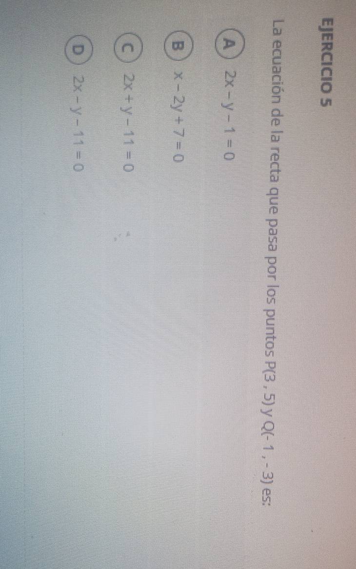 La ecuación de la recta que pasa por los puntos P(3,5) y Q(-1,-3) es;
A 2x-y-1=0
B x-2y+7=0
C 2x+y-11=0
D 2x-y-11=0