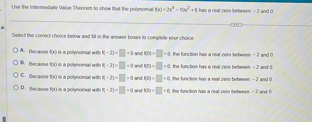 Use the Intermediate Value Theorem to show that the polynomial f(x)=2x^4-10x^2+6 has a real zero between - 2 and 0.
Select the correct choice below and fill in the answer boxes to complete your choice.
A. Because f(x) is a polynomial with f(-2)=□ <0</tex> and f(0)=□ >0 , the function has a real zero between -2 and 0.
B. Because f(x) is a polynomial with f(-2)=□ <0</tex> and f(0)=□ <0</tex> , the function has a real zero between - 2 and 0.
C. Because f(x) is a polynomial with f(-2)=□ >0 and f(0)=□ <0</tex> , the function has a real zero between - 2 and 0.
D. Because f(x) is a polynomial with f(-2)=□ >0 and f(0)=□ >0 , the function has a real zero between -2 and 0.