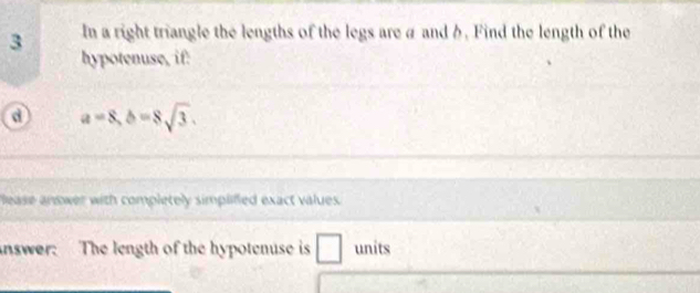 In a right triangle the lengths of the legs are a and b. Find the length of the 
hypotenuse, if: 
o a=8, b=8sqrt(3). 
lease answer with completely simplified exact values. 
nswer. The length of the hypotenuse is ∠ □ units