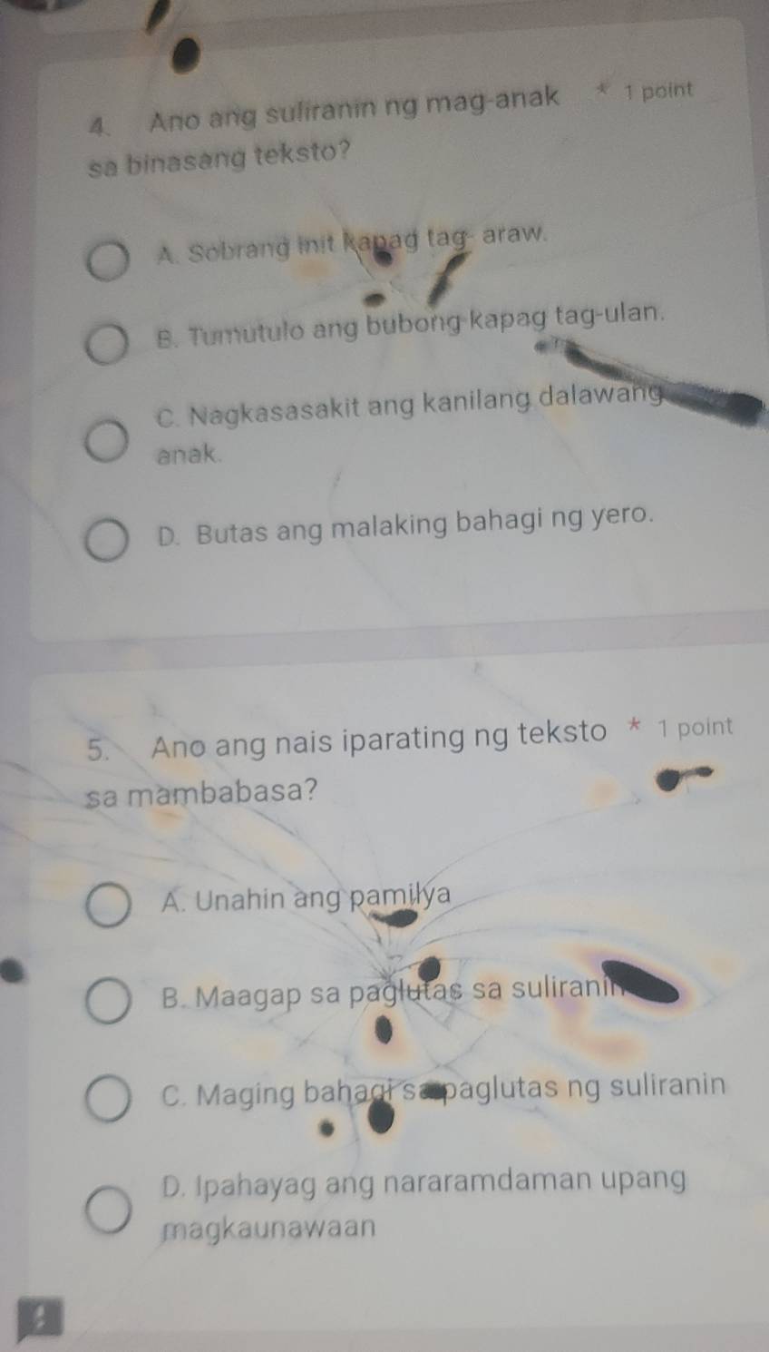 Ano ang suliranin ng mag-anak * 1 point
sa binasang teksto?
A. Sobrang init kapag tag- araw.
B. Tumutulo ang bubong kapag tag-ulan.
C. Nagkasasakit ang kanilang dalawang
anak.
D. Butas ang malaking bahagi ng yero.
5. Ano ang nais iparating ng teksto * 1 point
sa mambabasa?
A. Unahin ang pamilya
B. Maagap sa paglutas sa suliranin
C. Maging bahaqi sa paglutas ng suliranin
D. Ipahayag ang nararamdaman upang
magkaunawaan