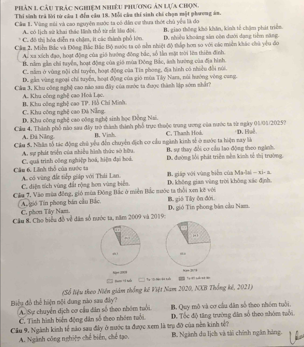 phảN I. CÂU trÁC ngHIệM nhiềU phươnG án lựa chọn.
Thí sinh trả lời từ câu 1 đến câu 18. Mỗi câu thí sinh chỉ chọn một phương án.
Câu 1. Vùng núi và cao nguyên nước ta có dân cư thưa thớt chủ yếu là do
A. có lịch sử khai thác lãnh thổ từ rất lâu đời. B. giao thông khó khăn, kinh tế chậm phát triển.
C. đô thị hóa diễn ra chậm, ít các thành phố lớn. D. nhiều khoáng sản còn dưới dạng tiềm năng.
Cầu 2. Miền Bắc và Đông Bắc Bắc Bộ nước ta có nền nhiệt độ thấp hơn so với các miền khác chủ yếu do
A. xa xích đạo, hoạt động của gió hướng đông bắc, số lần mặt trời lên thiên đinh.
B. nằm gần chí tuyến, hoạt động của gió mùa Đông Bắc, ảnh hưởng của địa hình.
C. nằm ở vùng nội chí tuyến, hoạt động của Tín phong, địa hình có nhiều đồi núi.
D. gần vùng ngoại chí tuyến, hoạt động của gió mùa Tây Nam, núi hướng vòng cung.
Câu 3. Khu công nghệ cao nào sau đây của nước ta được thành lập sớm nhất?
A. Khu công nghệ cao Hoà Lạc.
B. Khu công nghệ cao TP. Hồ Chí Minh.
C. Khu công nghệ cao Đà Nẵng.
D. Khu công nghệ cao công nghệ sinh học Đồng Nai.
Câu 4. Thành phố nào sau đây trở thành thành phố trực thuộc trung ương của nước ta từ ngày 01/01/2025?
A. Đà Nãng. B. Vinh. C. Thanh Hoá. D. Huế.
Câu 5. Nhân tố tác động chủ yếu đến chuyển dịch cơ cấu ngành kinh tế ở nước ta hiện nay là
A. sự phát triển của nhiều hình thức sở hữu. B. sự thay đổi cơ cấu lao động theo ngành.
C. quá trình công nghiệp hoá, hiện đại hoá. D. đường lối phát triền nền kinh tế thị trường.
Câu 6. Lãnh thổ của nước ta
A. có vùng đất tiếp giáp với Thái Lan. B. giáp với vùng biển của Ma-lai - xi- a.
C. diện tích vùng đất rộng hơn vùng biển. D. không gian vùng trời không xác định.
Cầâu 7. Vào mùa đông, gió mùa Đông Bắc ở miền Bắc nước ta thổi xen kẽ với
A. gió Tín phong bán cầu Bắc. B. gió Tây ôn đới.
C. phơn Tây Nam. D. gió Tín phong bán cầu Nam.
Câu 8. Cho biểu đồ về dân số nước ta, năm 2009 và 2019:
 
 
Năm 2009 
Dưới 15 luổi Từ 15 đến 64 tuổi Từ 65 tuổi trờ Mên
(Số liệu theo Niên giám thống kê Việt Nam 2020, NXB Thống kê, 2021)
Biểu đồ thể hiện nội dung nào sau đây?
A. Sự chuyển dịch cơ cấu dân số theo nhóm tuổi. B. Quy mô và cơ cấu dân số theo nhóm tuổi.
C. Tình hình biến động dân số theo nhóm tuổi. D. Tốc độ tăng trưởng dân số theo nhóm tuổi.
Câu 9. Ngành kinh tế nào sau đây ở nước ta được xem là trụ đỡ của nền kinh tế?
A. Ngành công nghiệp chế biến, chế tạo. B. Ngành du lịch và tài chính ngân hàng.