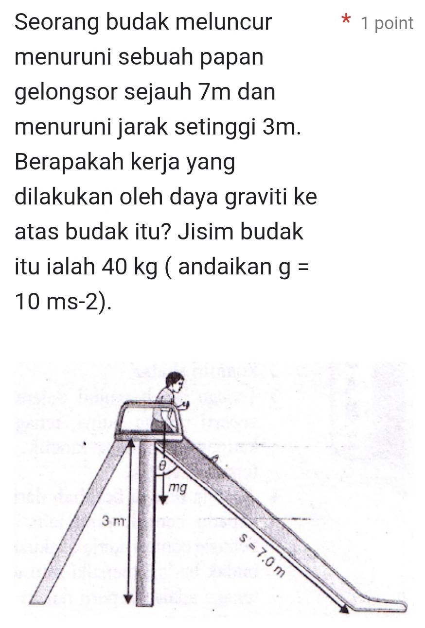 Seorang budak meluncur 1 point
menuruni sebuah papan
gelongsor sejauh 7m dan
menuruni jarak setinggi 3m.
Berapakah kerja yang
dilakukan oleh daya graviti ke
atas budak itu? Jisim budak
itu ialah 40 kg ( andaikan g=
10 ms-2).