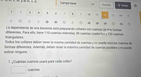 el m. c. d. Campo base Guardar Enviar
1 2 3 4 5 6 7 B 9 10 11 12 13 14 15
B B 
B 
La dependienta de una bisutería está preparando collares con cuentas de tres formas 
diferentes. Para ello, tiene 110 cuentas redondas, 90 cuentas cuadradas y 120 cuentas 
triangulares. 
Todos los collares deben tener la misma cantidad de cuentas y no puede mezclar cuentas de 
formas diferentes. Además, deben tener la máxima cantidad de cuentas posibles y no puede 
sobrar ninguna. 
1. ¿Cuántas cuentas usará para cada collar? 
cuentas