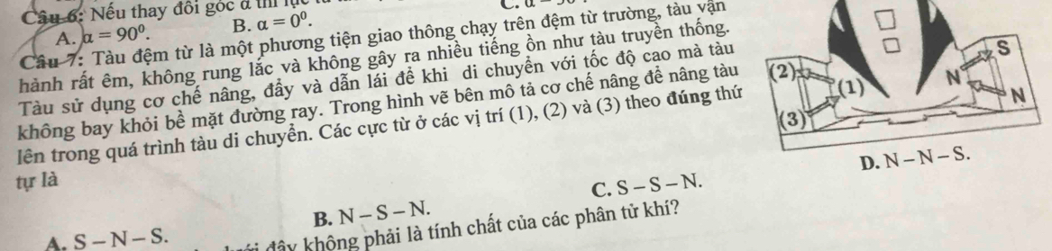 Nếu thay đôi góc đ t lụ
C.
A. alpha =90°. B. alpha =0^0. 
Cầu 7: Tàu đệm từ là một phương tiện giao thông chạy trên đệm từ trường, tàu vận
hành rất êm, không rung lắc và không gây ra nhiều tiếng ồn như tàu truyền thống.
Tàu sử dụng cơ chế nâng, đầy và dẫn lái đề khi di chuyển với tốc độ cao mà tàu
không bay khỏi bề mặt đường ray. Trong hình vẽ bên mô tả cơ chế nâng để nâng tàu
lên trong quá trình tàu di chuyền. Các cực từ ở các vị trí (1), (2) và (3) theo đúng thứ
tự là S-S-N
B. N-S-N. C.
A. S-N-S. 
hây không phải là tính chất của các phân tử khí?