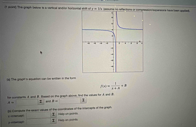 1 point) The graph below is a vertical and/or horizontal shift of y=1/x (assume no resion/expansions have been applied). 
(a) The graph's equation can be written in the form
f(x)= 1/x+A +B
for constants A and B. Based on the graph above, find the values for A and B.
A=□ sumlimits and B= Σ
(b) Compute the exact values of the coordinates of the intercepts of the graph.
Σ
x-intercept: Help on points.
y -intercopt Σ Help on points