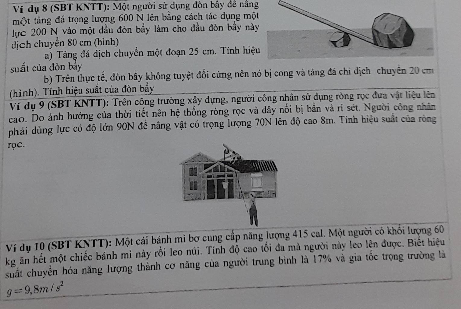 Ví dụ 8 (SBT KNTT): Một người sử dụng đòn bầy đề nâng 
một tảng đá trọng lượng 600 N lên bằng cách tác dụng mộ 
lực 200 N vào một đầu đòn bầy làm cho đầu đòn bầy nà 
dịch chuyển 80 cm (hình) 
a) Tảng đá dịch chuyển một đoạn 25 cm. Tính hiệ 
suất của đòn bầy 
b) Trên thực tế, đòn bẩy không tuyệt đối cứng nên nó bị cong và tàng đá chi dịch chuyển 20 cm
(hình). Tính hiệu suất của đòn bầy 
Ví dụ 9 (SBT KNTT): Trên công trường xậy dựng, người công nhân sử dụng ròng rọc đưa vật liệu lên 
cao. Do ảnh hưởng của thời tiết nên hệ thống ròng rọc và dây nổi bị bần và ri sét. Người công nhân 
phải dùng lực có độ lớn 90N đề nâng vật có trọng lượng 70N lên độ cao 8m. Tính hiệu suất của ròng 
rọc. 
Ví dụ 10 (SBT KNTT): Một cái bánh mì bơ cung cấp năng lượng 415 cal. Một người có khối lượng 60
kg ăn hết một chiếc bánh mì này rồi leo núi. Tính độ cao tối đa mà người này leo lên được. Biết hiệu 
suất chuyển hóa năng lượng thành cơ năng của người trung bình là 17% và gia tốc trọng trường là
g=9, 8m/s^2