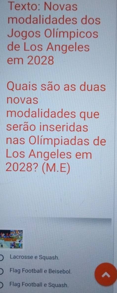 Texto: Novas
modalidades dos
Jogos Olímpicos
de Los Angeles
em 2028
Quais são as duas
novas
modalidades que
serão inseridas
nas Olímpiadas de
Los Angeles em
2028? (M.E)
Lacrosse e Squash.
Flag Football e Beisebol.
Flag Football e Squash.