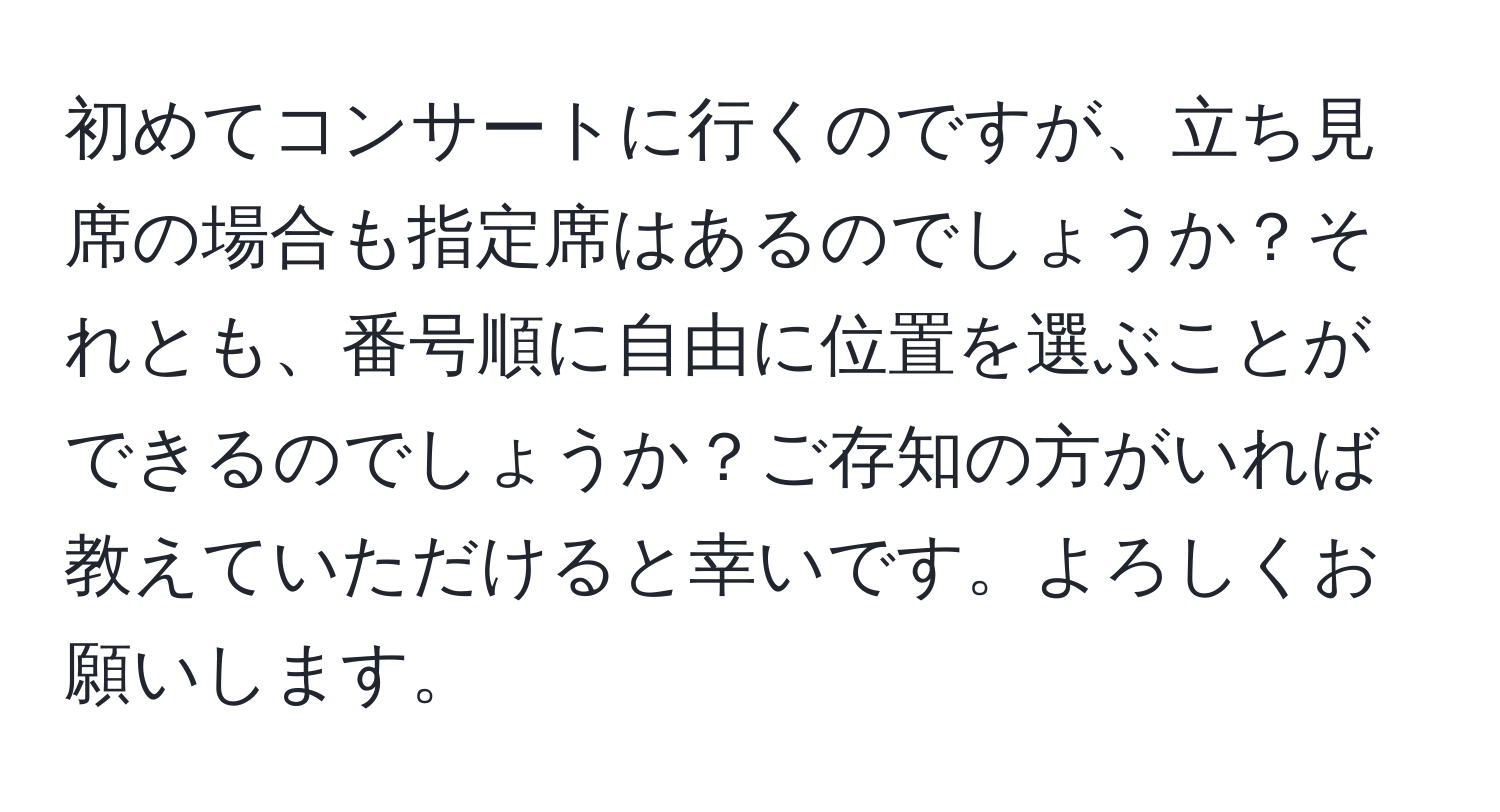 初めてコンサートに行くのですが、立ち見席の場合も指定席はあるのでしょうか？それとも、番号順に自由に位置を選ぶことができるのでしょうか？ご存知の方がいれば教えていただけると幸いです。よろしくお願いします。