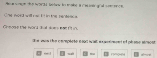 Rearrange the words below to make a meaningful sentence.
One word will not fit in the sentence.
Choose the word that does not fit in.
the was the complete next wait experiment of phase almost
A next B wait C the Dcomplete E almost