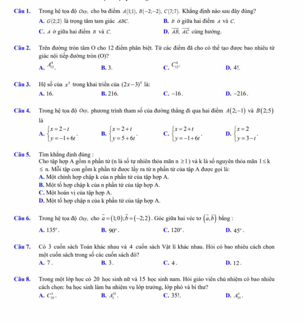 Trong hệ tọa độ Oxy, cho ba điểm A(1;1),B(-2;-2),C(7;7) Khẳng định nào sau đây đúng?
A. G(2;2) là trọng tâm tam giác ABC. B. B ở giữa hai điểm A và C.
C. A ở giữa hai điểm B và C. D. vector AB,vector AC cùng hướng.
Câu 2. Trên đường tròn tâm O cho 12 điểm phân biệt. Từ các điểm đã cho có thể tạo được bao nhiêu tứ
giác nội tiếp đường tròn (O)?
A. A_(12)^4.
B. 3. C. C_(12)^4. D. 4!.
Câu 3. Hệ số của x^2 trong khai triển của (2x-3)^4 là:
A. 16. B. 216. C. -16 . D. -216.
Câu 4. Trong hệ tọa độ Oxy, phương trình tham số của đường thẳng đi qua hai điểm A(2;-1) và B(2;5)
là
A. beginarrayl x=2-t y=-1+6tendarray. . B. beginarrayl x=2+t y=5+6tendarray. . C. beginarrayl x=2+t y=-1+6tendarray. . D. beginarrayl x=2 y=3-tendarray. .
Câu 5. Tìm khẳng định đúng :
Cho tập hợp A gồm n phần tử (n là số tự nhiên thỏa mãn n≥ 1) và k là số nguyên thỏa mãn 1≤ k
≤ n. Mỗi tập con gồm k phần tử được lấy ra từ n phần tử của tập A được gọi là:
A. Một chỉnh hợp chập k của n phần tử của tập hợp A.
B. Một tổ hợp chập k của n phần tử của tập hợp A.
C. Một hoán vị của tập hợp A.
D. Một tổ hợp chập n của k phần tử của tập hợp A.
Câu 6. Trong hệ tọa độ Oxy, cho vector a=(1;0);vector b=(-2;2). Góc giữa hai véc tơ (vector a,vector b) bằng :
A. 135°. B. 90°. C. 120°. D. 45°·
Câu 7. Có 3 cuốn sách Toán khác nhau và 4 cuốn sách Vật lí khác nhau. Hỏi có bao nhiêu cách chọn
một cuốn sách trong số các cuốn sách đó?
A. 7 . B. 3 . C. 4 . D. 12 .
Câu 8. Trong một lớp học có 20 học sinh nữ và 15 học sinh nam. Hỏi giáo viên chủ nhiệm có bao nhiêu
cách chọn: ba học sinh làm ba nhiệm vụ lớp trưởng, lớp phó và bí thư?
A. C_(35)^3. B. A_3^(35). C. 35!. D. A_(35)^3.