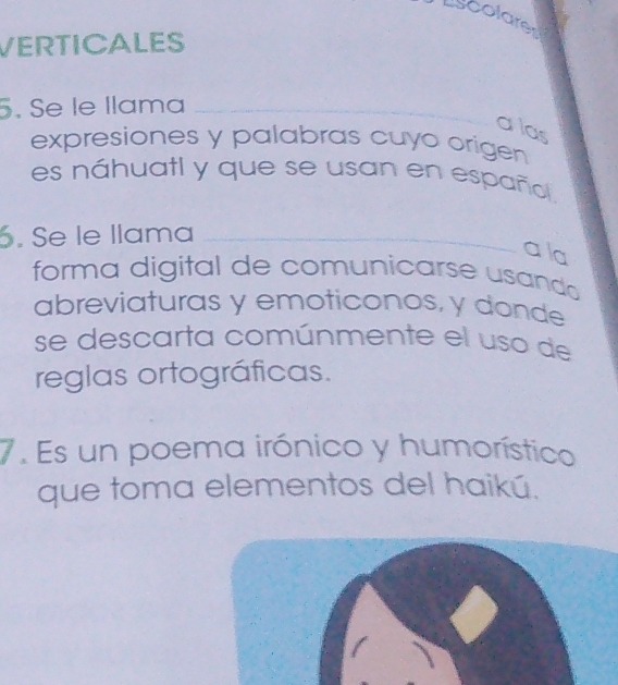 Lscolare 
VERTICALES 
5. Se le llama_ 
a las 
expresiones y palabras cuyo origen 
es náhuatl y que se usan en español 
6. Se le llama_ 
a la 
forma digital de comunicarse usando 
abreviaturas y emoticonos, y donde 
se descarta comúnmente el uso de 
reglas ortográficas. 
7. Es un poema irónico y humorístico 
que toma elementos del haikú.