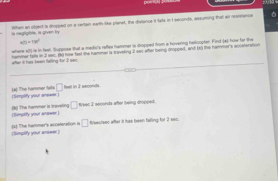 27/32 t 
When an object is dropped on a certain earth-like planet, the distance it falls in t seconds, assuming that air resistance 
is negligible, is given by
s(t)=19t^2
where s(t) is in feet. Suppose that a medic's reflex hammer is dropped from a hovering helicopter. Find (a) how far the 
hammer falls in 2 sec, (b) how fast the hammer is traveling 2 sec after being dropped, and (c) the hammer's acceleration 
after it has been falling for 2 sec. 
(a) The hammer falls □ feet in 2 seconds. 
(Simplify your answer.) 
(b) The hammer is traveling □ fsec 2 seconds after being dropped. 
(Simplify your answer.) 
(c) The hammer's acceleration is □ ft/sec/sec after it has been falling for 2 sec. 
(Simplify your answer.)