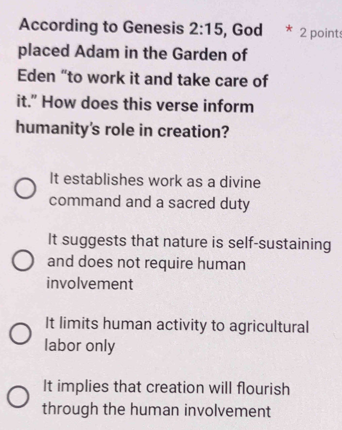 According to Genesis 2:15 , God 2 point
placed Adam in the Garden of
Eden “to work it and take care of
it." How does this verse inform
humanity's role in creation?
It establishes work as a divine
command and a sacred duty
It suggests that nature is self-sustaining
and does not require human
involvement
It limits human activity to agricultural
labor only
It implies that creation will flourish
through the human involvement