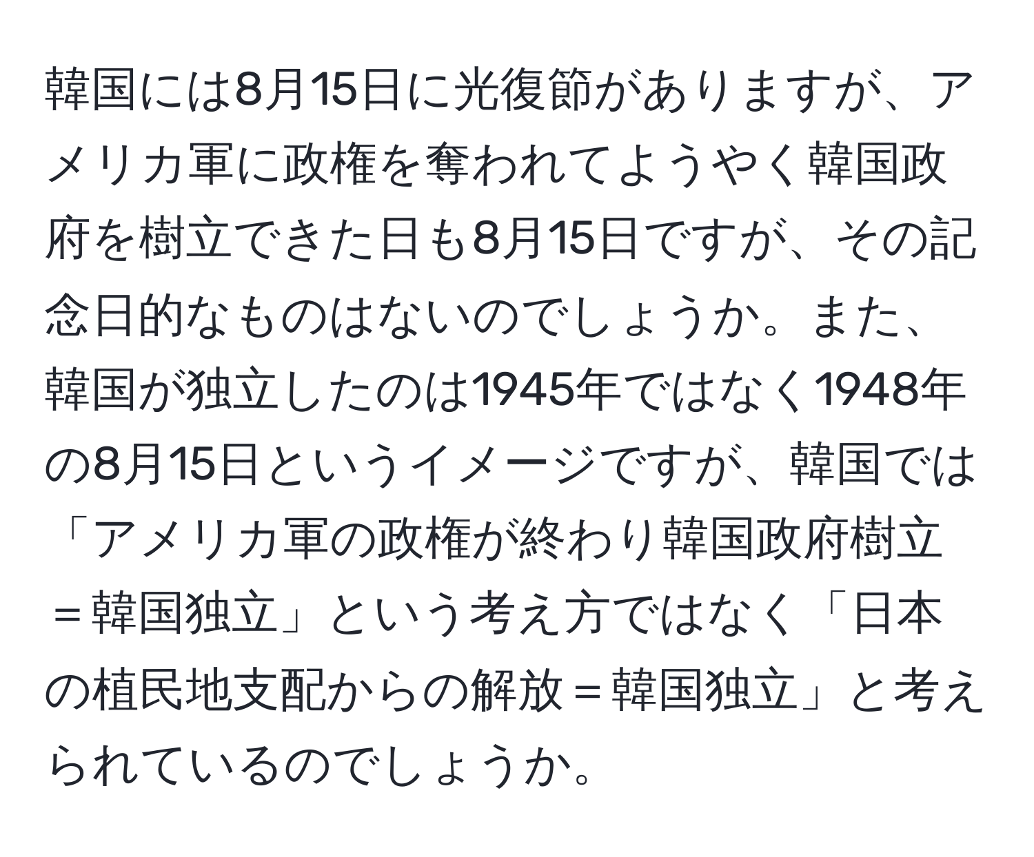 韓国には8月15日に光復節がありますが、アメリカ軍に政権を奪われてようやく韓国政府を樹立できた日も8月15日ですが、その記念日的なものはないのでしょうか。また、韓国が独立したのは1945年ではなく1948年の8月15日というイメージですが、韓国では「アメリカ軍の政権が終わり韓国政府樹立＝韓国独立」という考え方ではなく「日本の植民地支配からの解放＝韓国独立」と考えられているのでしょうか。