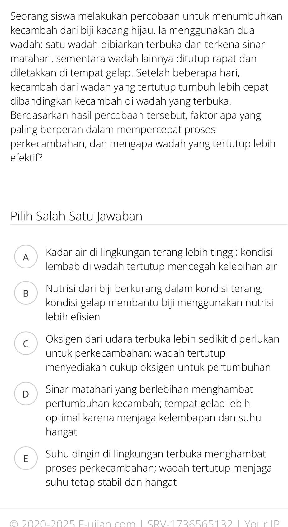 Seorang siswa melakukan percobaan untuk menumbuhkan
kecambah dari biji kacang hijau. Ia menggunakan dua
wadah: satu wadah dibiarkan terbuka dan terkena sinar
matahari, sementara wadah lainnya ditutup rapat dan
diletakkan di tempat gelap. Setelah beberapa hari,
kecambah dari wadah yang tertutup tumbuh lebih cepat
dibandingkan kecambah di wadah yang terbuka.
Berdasarkan hasil percobaan tersebut, faktor apa yang
paling berperan dalam mempercepat proses
perkecambahan, dan mengapa wadah yang tertutup lebih
efektif?
Pilih Salah Satu Jawaban
A  Kadar air di lingkungan terang lebih tinggi; kondisi
lembab di wadah tertutup mencegah kelebihan air
B Nutrisi dari biji berkurang dalam kondisi terang;
kondisi gelap membantu biji menggunakan nutrisi
lebih efisien
C Oksigen dari udara terbuka lebih sedikit diperlukan
untuk perkecambahan; wadah tertutup
menyediakan cukup oksigen untuk pertumbuhan
D Sinar matahari yang berlebihan menghambat
pertumbuhan kecambah; tempat gelap lebih
optimal karena menjaga kelembapan dan suhu
hangat
E Suhu dingin di lingkungan terbuka menghambat
proses perkecambahan; wadah tertutup menjaga
suhu tetap stabil dan hangat
© 2020-2025 F-uiian com I SRV-1736565132 | Your IP: