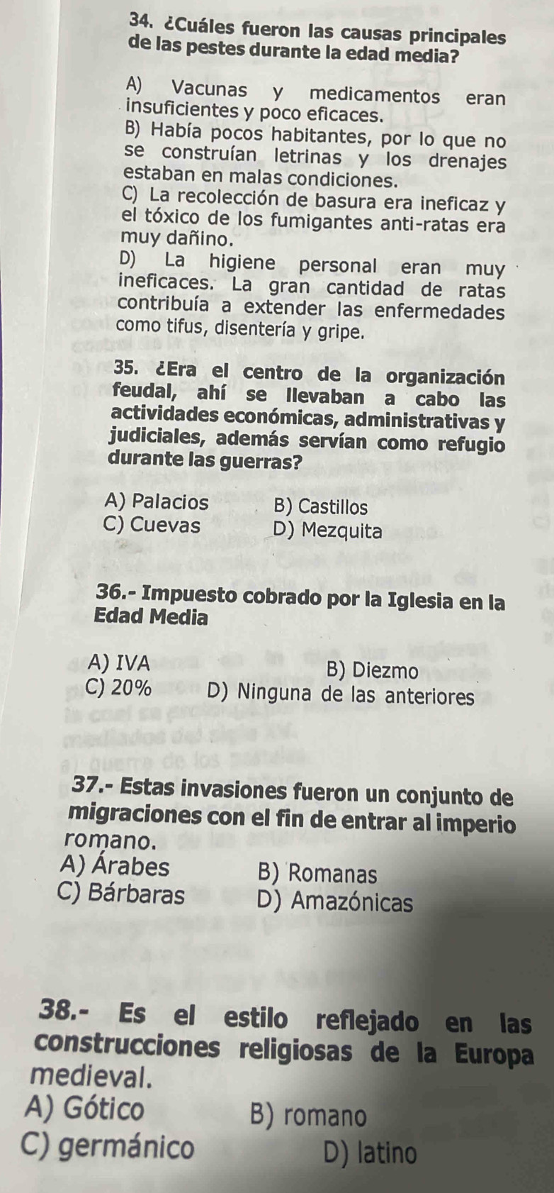 ¿Cuáles fueron las causas principales
de las pestes durante la edad media?
A) Vacunas y medicamentos eran
insuficientes y poco eficaces.
B) Había pocos habitantes, por lo que no
se construían letrinas y los drenajes
estaban en malas condiciones.
C) La recolección de basura era ineficaz y
el tóxico de los fumigantes anti-ratas era
muy dañino.
D) La higiene personal eran muy
ineficaces. La gran cantidad de ratas
contribuía a extender las enfermedades
como tifus, disentería y gripe.
35. ¿Era el centro de la organización
feudal, ahí se llevaban a cabo las
actividades económicas, administrativas y
judiciales, además servían como refugio
durante las guerras?
A) Palacios B) Castillos
C) Cuevas D) Mezquita
36.- Impuesto cobrado por la Iglesia en la
Edad Media
A) IVA B) Diezmo
C) 20% D) Ninguna de las anteriores
37.- Estas invasiones fueron un conjunto de
migraciones con el fin de entrar al imperio
romano.
A) Árabes B) Romanas
C) Bárbaras D) Amazónicas
38.- Es el estilo reflejado en las
construcciones religiosas de la Europa
medieval.
A) Gótico B) romano
C) germánico D) latino